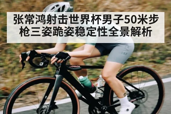 张常鸿射击世界杯男子50米步枪三姿跪姿稳定性全景解析