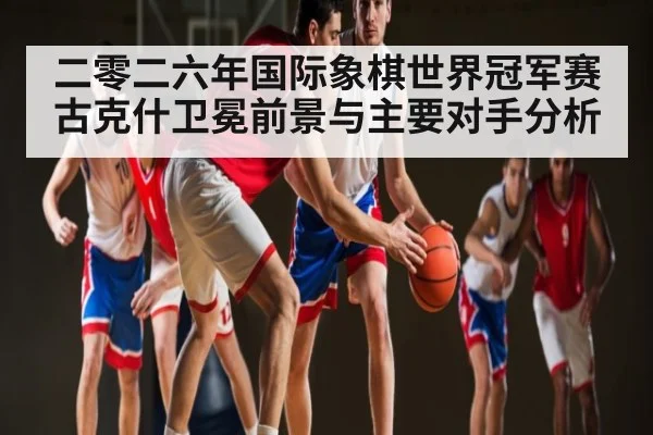 二零二六年国际象棋世界冠军赛古克什卫冕前景与主要对手分析