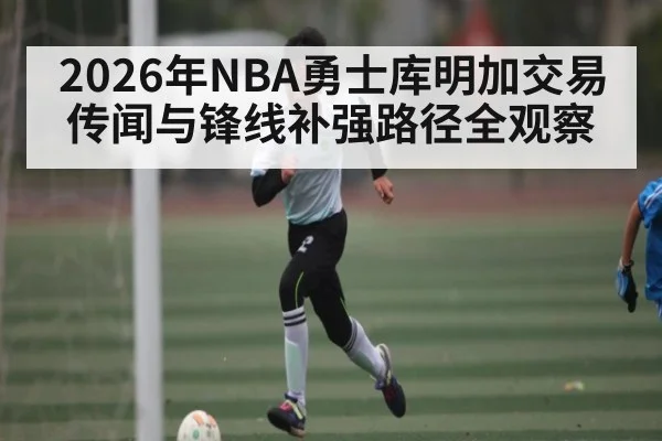 2026年NBA勇士库明加交易传闻与锋线补强路径全观察