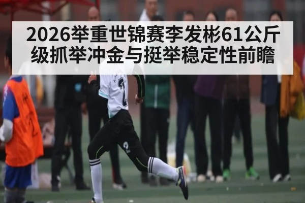 2026举重世锦赛李发彬61公斤级抓举冲金与挺举稳定性前瞻