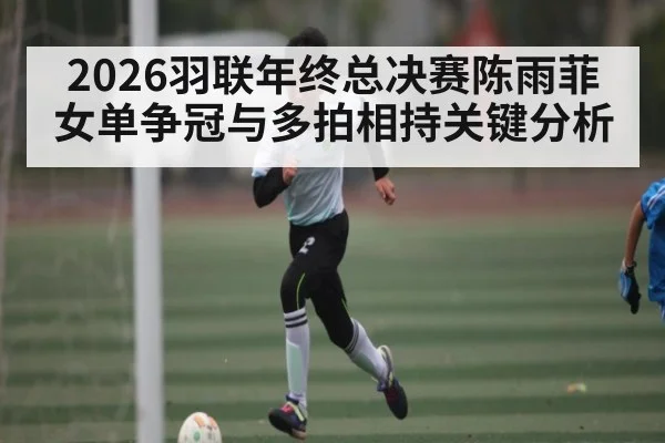 2026羽联年终总决赛陈雨菲女单争冠与多拍相持关键分析